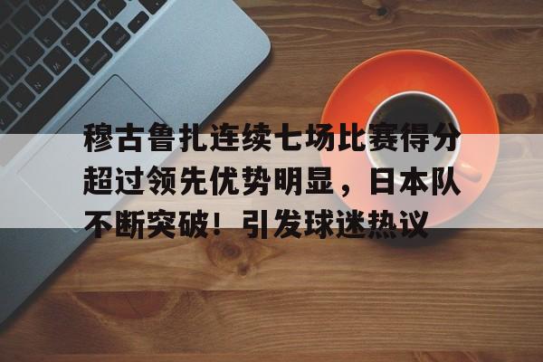 亚博体育-包含穆古鲁扎连续七场比赛得分超过领先优势明显，日本队不断突破！引发球迷热议的词条-亚博体育